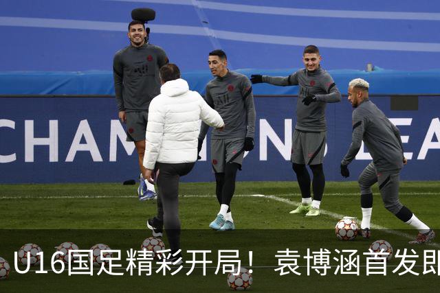 U16国足精彩开局！袁博涵首发即进球，刘凯源助攻引爆全场